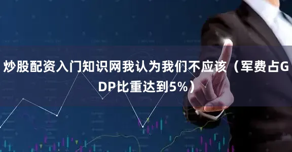 炒股配资入门知识网我认为我们不应该（军费占GDP比重达到5%）