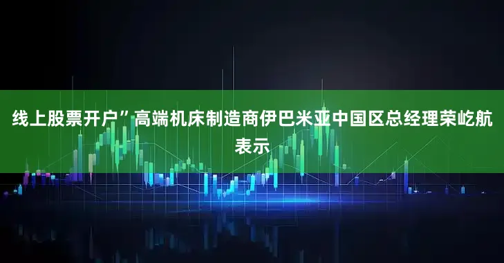 线上股票开户”高端机床制造商伊巴米亚中国区总经理荣屹航表示