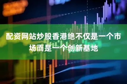 配资网站炒股香港绝不仅是一个市场而是一个创新基地