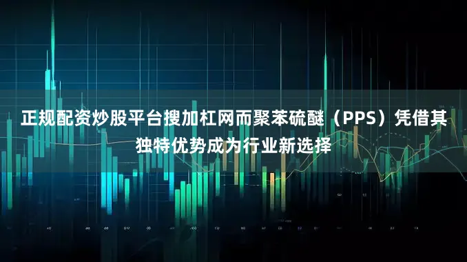 正规配资炒股平台搜加杠网而聚苯硫醚（PPS）凭借其独特优势成为行业新选择