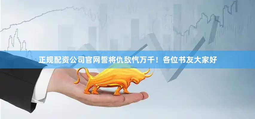 正规配资公司官网誓将仇敌忾万千！各位书友大家好