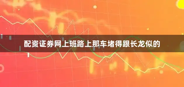 配资证券网上班路上那车堵得跟长龙似的