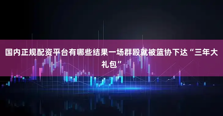 国内正规配资平台有哪些结果一场群殴就被篮协下达“三年大礼包”