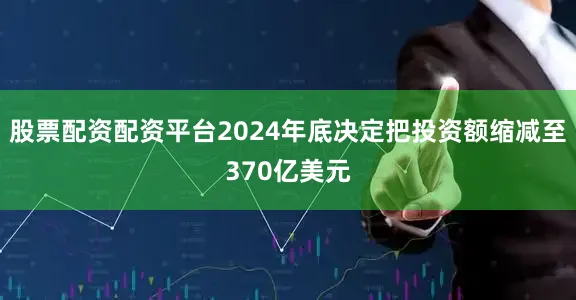 股票配资配资平台2024年底决定把投资额缩减至370亿美元