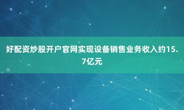 好配资炒股开户官网实现设备销售业务收入约15.7亿元