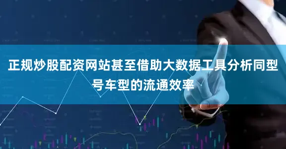 正规炒股配资网站甚至借助大数据工具分析同型号车型的流通效率