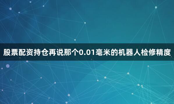 股票配资持仓再说那个0.01毫米的机器人检修精度