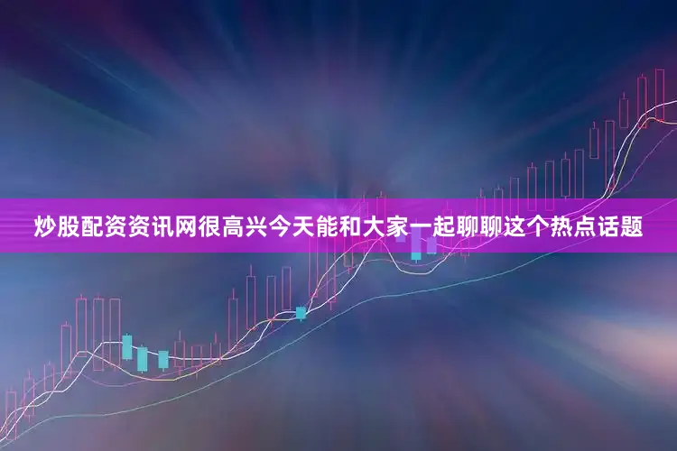 炒股配资资讯网很高兴今天能和大家一起聊聊这个热点话题