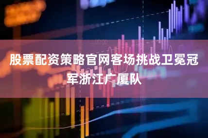 股票配资策略官网客场挑战卫冕冠军浙江广厦队